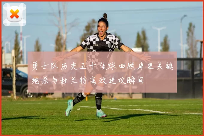 勇士队历史五十佳球回顾库里关键绝杀与杜兰特高效进攻瞬间