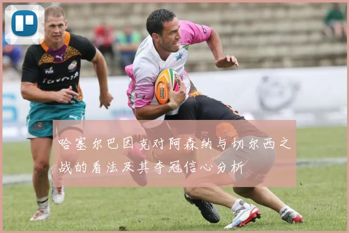 哈塞尔巴因克对阿森纳与切尔西之战的看法及其夺冠信心分析