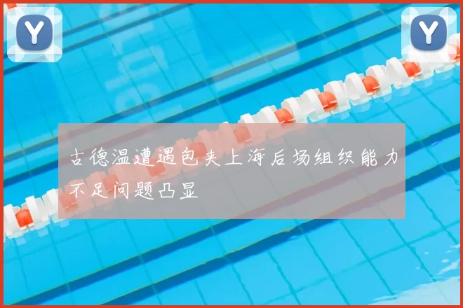 古德温遭遇包夹上海后场组织能力不足问题凸显