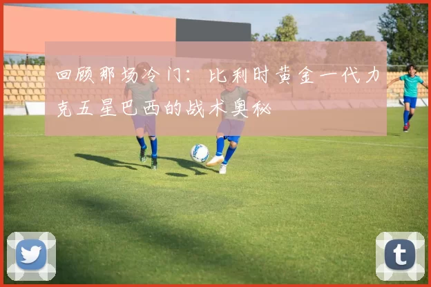 回顾那场冷门：比利时黄金一代力克五星巴西的战术奥秘