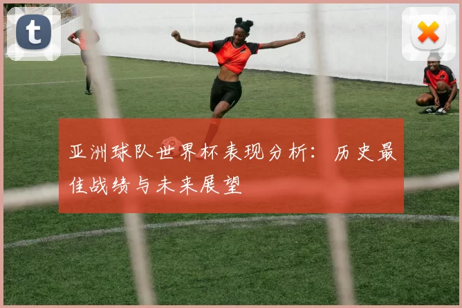 亚洲球队世界杯表现分析：历史最佳战绩与未来展望