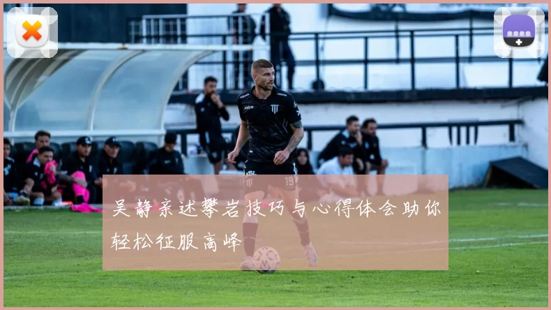 吴静亲述攀岩技巧与心得体会助你轻松征服高峰