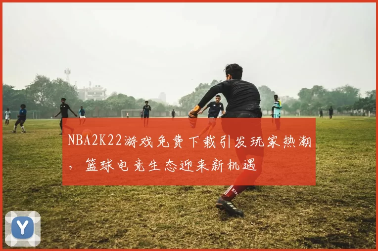 NBA2K22游戏免费下载引发玩家热潮，篮球电竞生态迎来新机遇