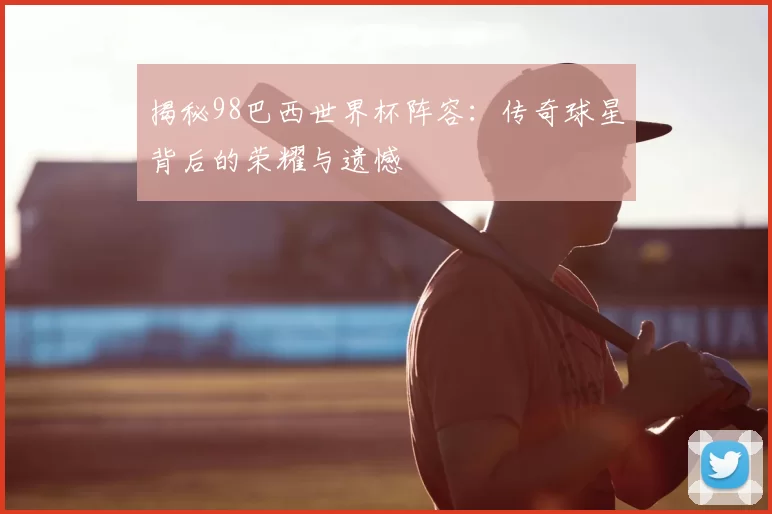 揭秘98巴西世界杯阵容：传奇球星背后的荣耀与遗憾