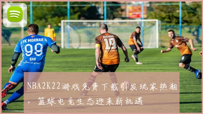 NBA2K22游戏免费下载引发玩家热潮，篮球电竞生态迎来新机遇