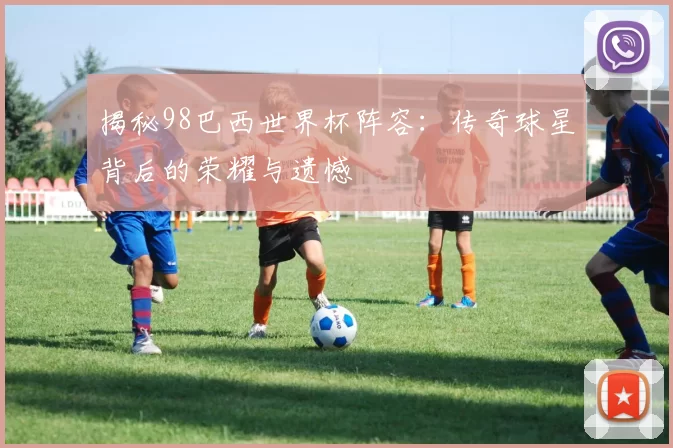 揭秘98巴西世界杯阵容：传奇球星背后的荣耀与遗憾