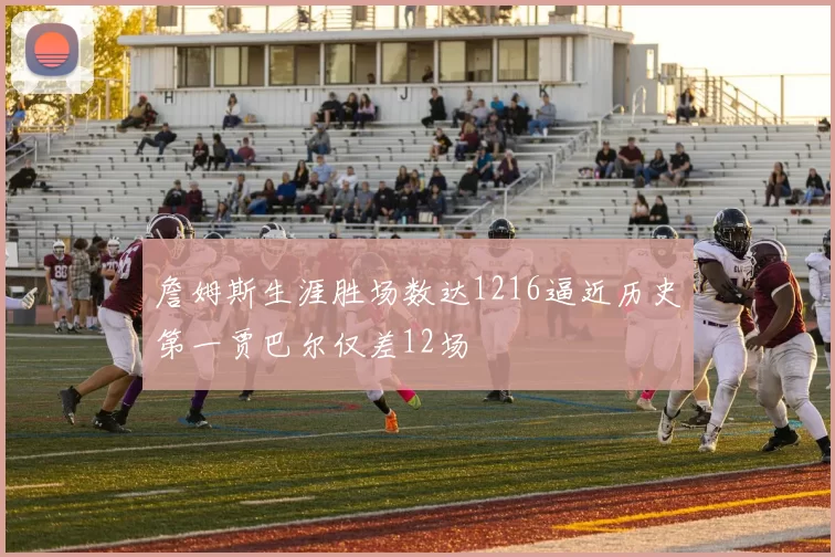 詹姆斯生涯胜场数达1216逼近历史第一贾巴尔仅差12场