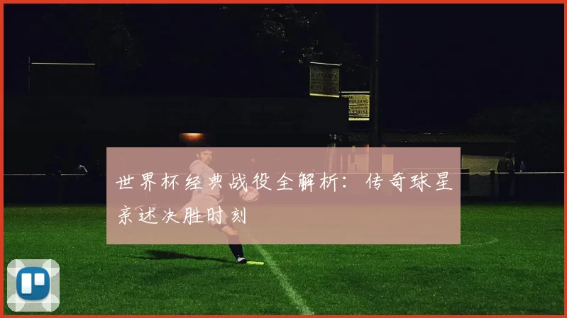 世界杯经典战役全解析：传奇球星亲述决胜时刻