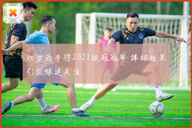 切尔西夺得2021欧冠冠军 捧杯结果引发球迷关注