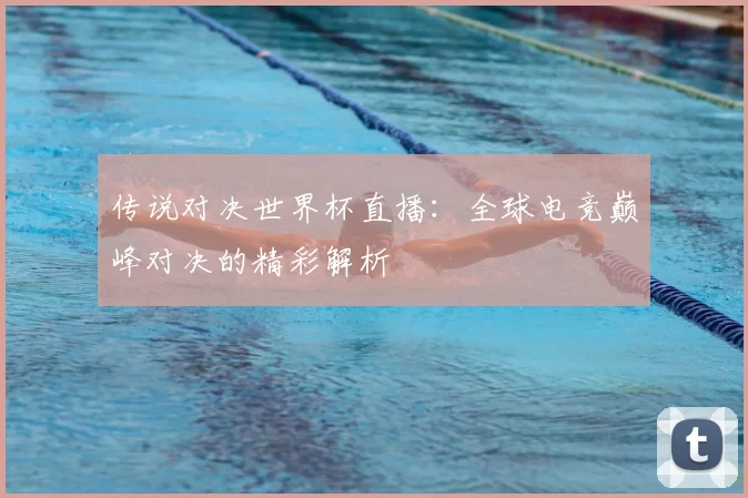 传说对决世界杯直播：全球电竞巅峰对决的精彩解析