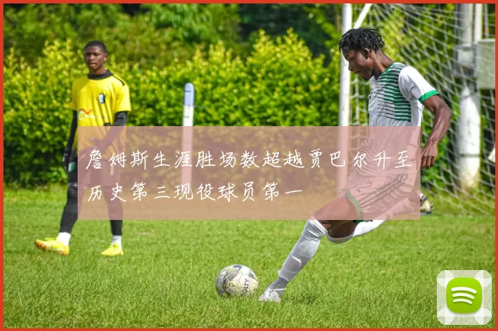 詹姆斯生涯胜场数超越贾巴尔升至历史第三现役球员第一