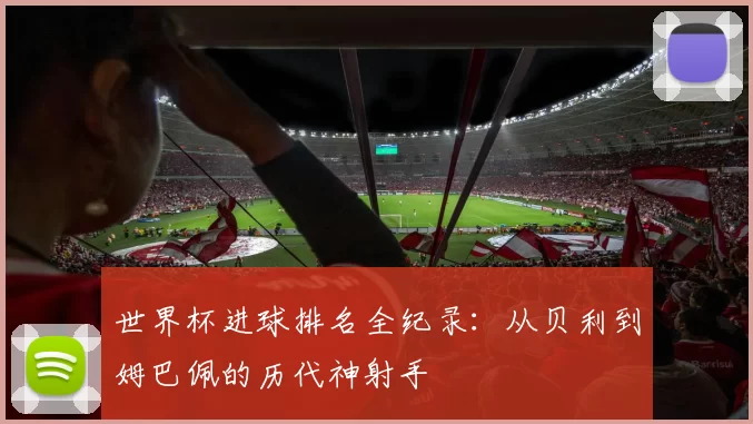 世界杯进球排名全纪录：从贝利到姆巴佩的历代神射手