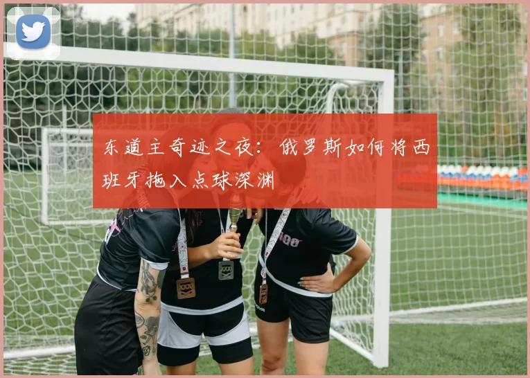 东道主奇迹之夜：俄罗斯如何将西班牙拖入点球深渊