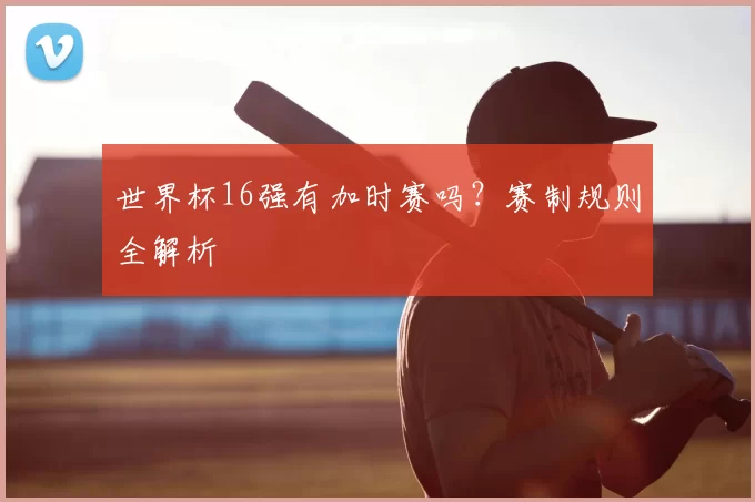 世界杯16强有加时赛吗？赛制规则全解析