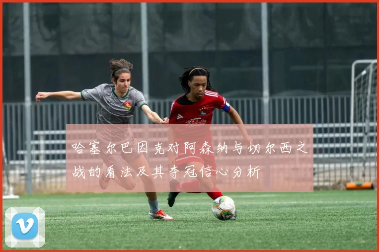 哈塞尔巴因克对阿森纳与切尔西之战的看法及其夺冠信心分析