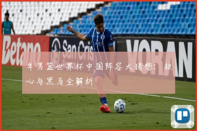 年男篮世界杯中国阵容大猜想：核心与黑马全解析