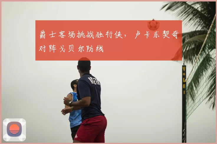 爵士客场挑战独行侠，卢卡东契奇对阵戈贝尔防线