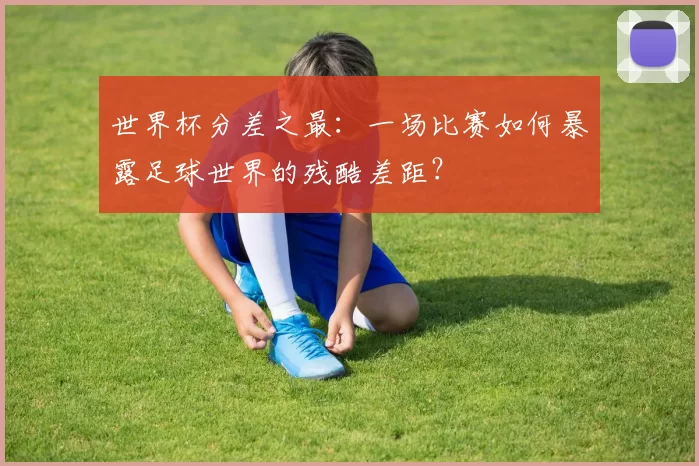 世界杯分差之最：一场比赛如何暴露足球世界的残酷差距？