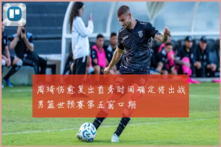 周琦伤愈复出首秀时间确定将出战男篮世预赛第五窗口期
