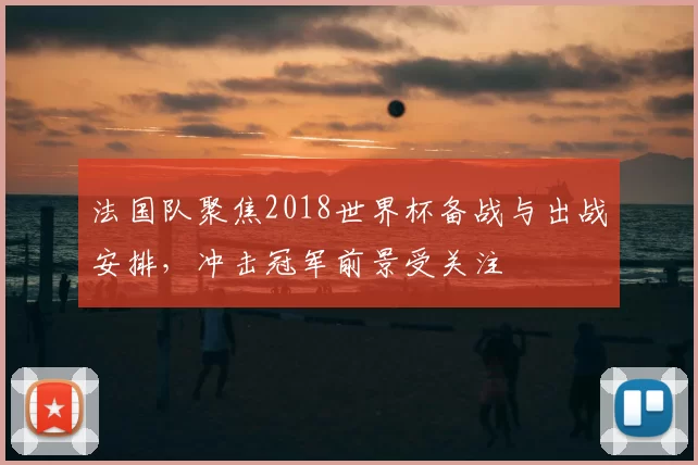 法国队聚焦2018世界杯备战与出战安排，冲击冠军前景受关注