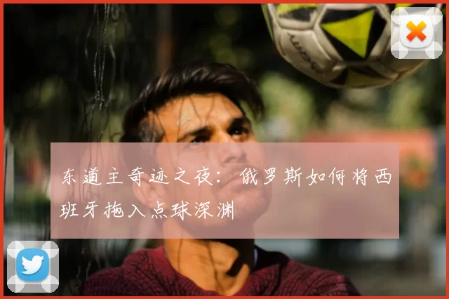 东道主奇迹之夜：俄罗斯如何将西班牙拖入点球深渊