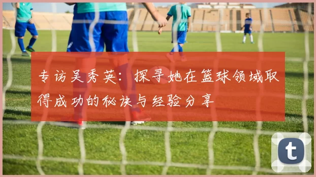 专访吴秀英:探寻她在篮球领域取得成功的秘诀与经验分享