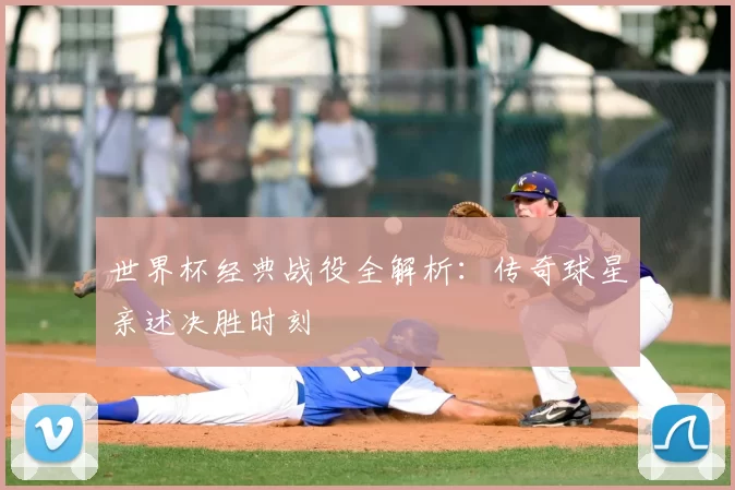 世界杯经典战役全解析：传奇球星亲述决胜时刻