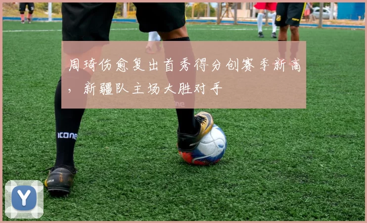 周琦伤愈复出首秀得分创赛季新高，新疆队主场大胜对手