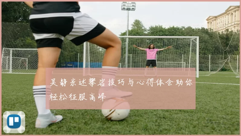 吴静亲述攀岩技巧与心得体会助你轻松征服高峰