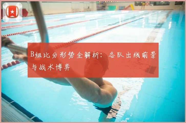 B组比分形势全解析：各队出线前景与战术博弈