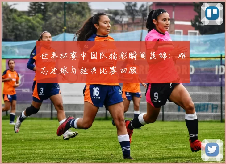 世界杯赛中国队精彩瞬间集锦：难忘进球与经典比赛回顾
