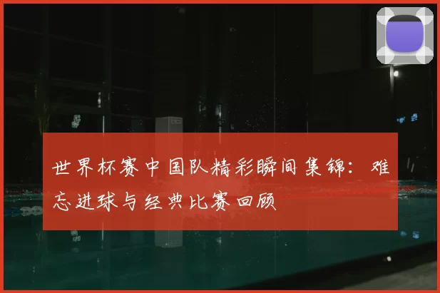 世界杯赛中国队精彩瞬间集锦:难忘进球与经典比赛回顾