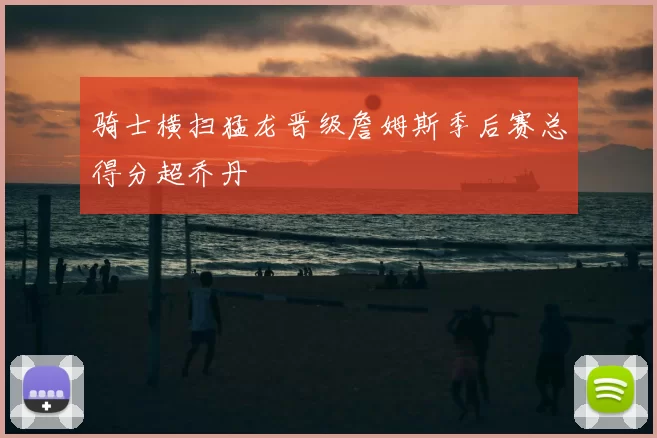 骑士横扫猛龙晋级詹姆斯季后赛总得分超乔丹