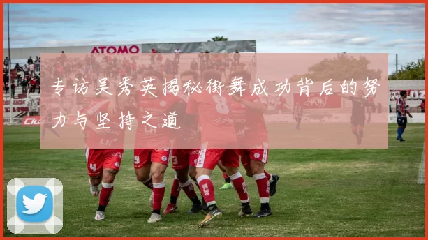 专访吴秀英揭秘街舞成功背后的努力与坚持之道