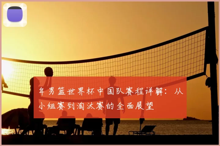 年男篮世界杯中国队赛程详解：从小组赛到淘汰赛的全面展望