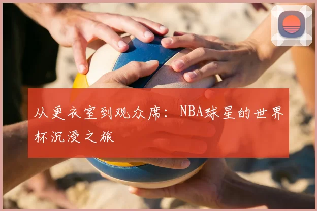 从更衣室到观众席：NBA球星的世界杯沉浸之旅