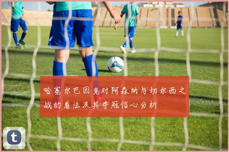 哈塞尔巴因克对阿森纳与切尔西之战的看法及其夺冠信心分析