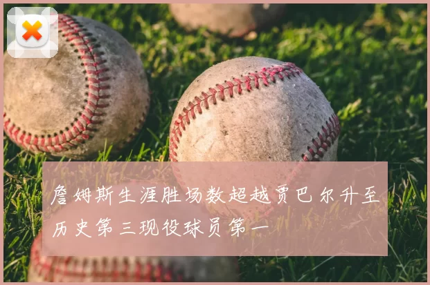 詹姆斯生涯胜场数超越贾巴尔升至历史第三现役球员第一