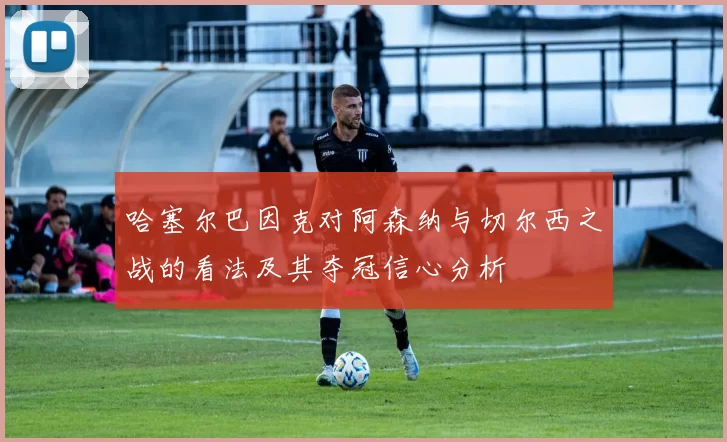 哈塞尔巴因克对阿森纳与切尔西之战的看法及其夺冠信心分析