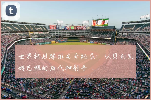 世界杯进球排名全纪录：从贝利到姆巴佩的历代神射手