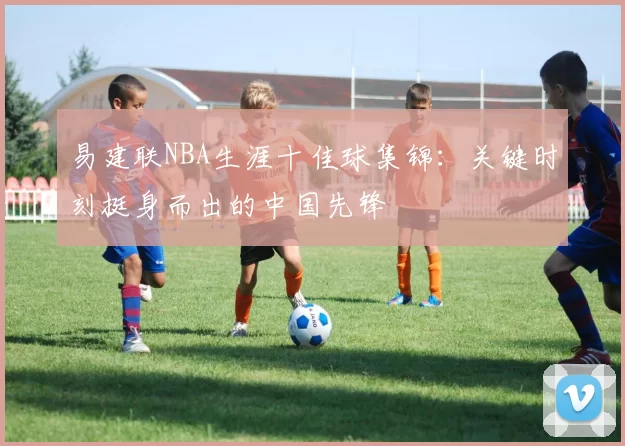 易建联NBA生涯十佳球集锦：关键时刻挺身而出的中国先锋