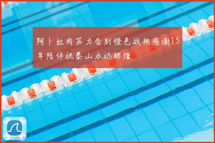 阿卜杜肉苏力告别橙色战袍感谢15年陪伴祝泰山永远辉煌