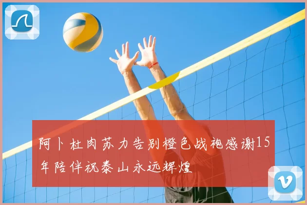 阿卜杜肉苏力告别橙色战袍感谢15年陪伴祝泰山永远辉煌