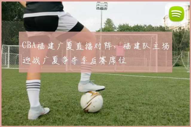 CBA福建广夏直播对阵，福建队主场迎战广夏争夺季后赛席位