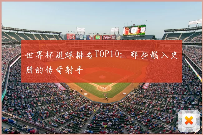 世界杯进球排名TOP10：那些载入史册的传奇射手