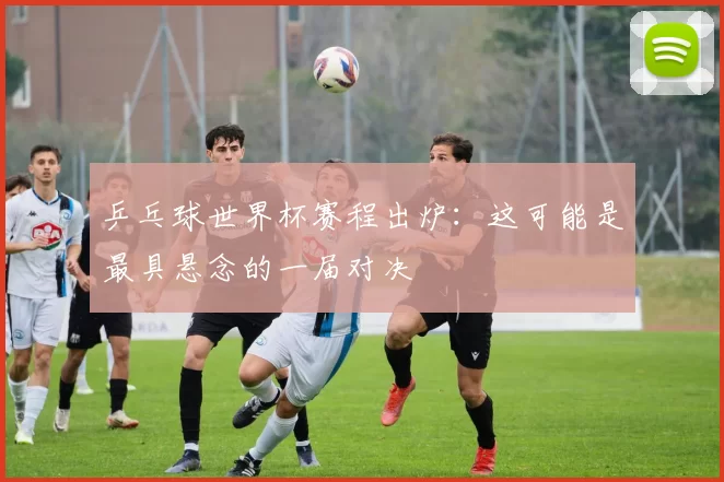 乒乓球世界杯赛程出炉：这可能是最具悬念的一届对决