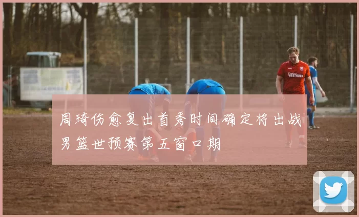 周琦伤愈复出首秀时间确定将出战男篮世预赛第五窗口期
